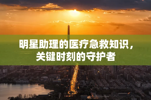 明星助理的医疗急救知识，关键时刻的守护者