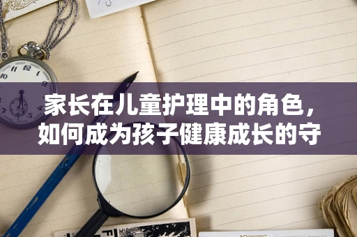 家长在儿童护理中的角色，如何成为孩子健康成长的守护者？