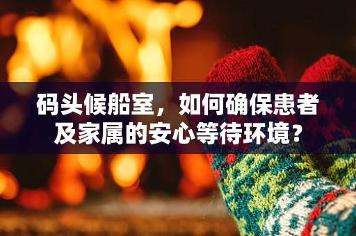 码头候船室，如何确保患者及家属的安心等待环境？