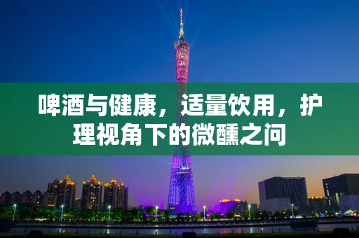 啤酒与健康，适量饮用，护理视角下的微醺之问