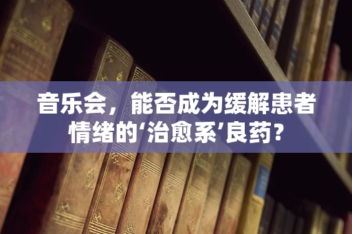 音乐会，能否成为缓解患者情绪的‘治愈系’良药？