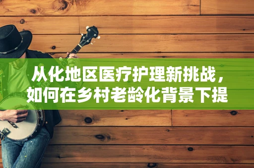 从化地区医疗护理新挑战，如何在乡村老龄化背景下提升居家养老护理服务？