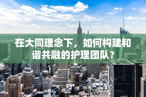 在大同理念下，如何构建和谐共融的护理团队？