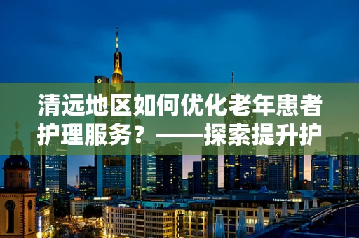 清远地区如何优化老年患者护理服务？——探索提升护理质量的策略
