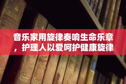 音乐家用旋律奏响生命乐章，护理人以爱呵护健康旋律
