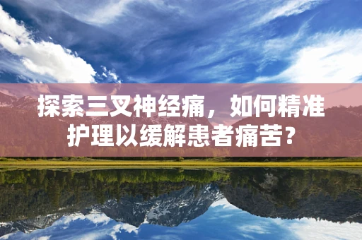 探索三叉神经痛，如何精准护理以缓解患者痛苦？