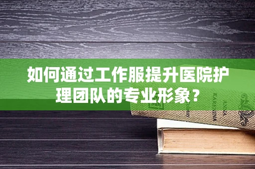 如何通过工作服提升医院护理团队的专业形象？