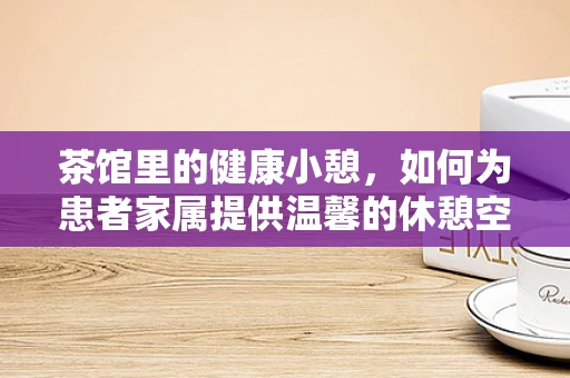 茶馆里的健康小憩，如何为患者家属提供温馨的休憩空间？