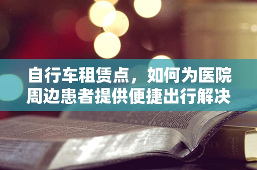 自行车租赁点，如何为医院周边患者提供便捷出行解决方案？