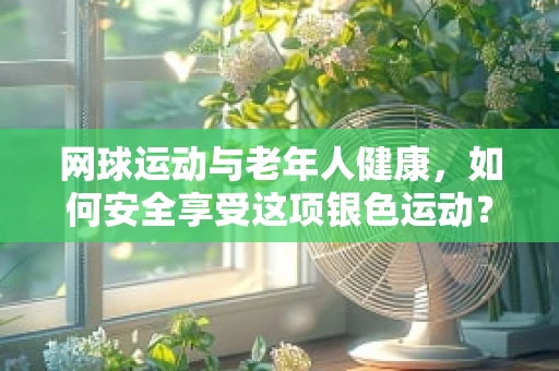 网球运动与老年人健康，如何安全享受这项银色运动？