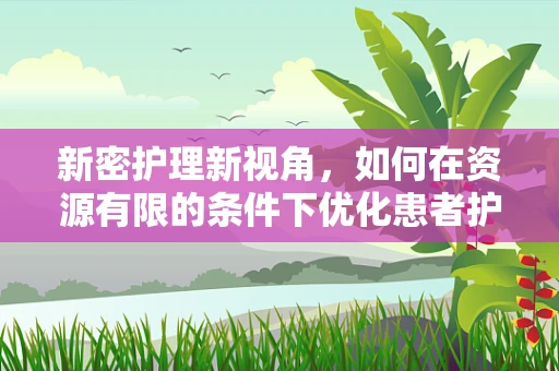 新密护理新视角，如何在资源有限的条件下优化患者护理体验？
