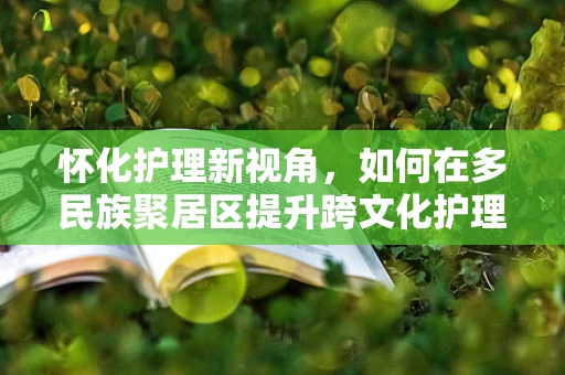 怀化护理新视角，如何在多民族聚居区提升跨文化护理能力？