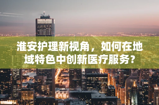淮安护理新视角，如何在地域特色中创新医疗服务？