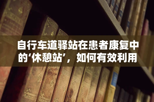 自行车道驿站在患者康复中的‘休憩站’，如何有效利用？