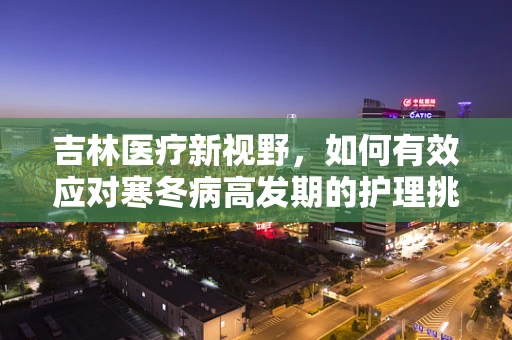 吉林医疗新视野，如何有效应对寒冬病高发期的护理挑战？