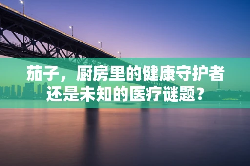 茄子，厨房里的健康守护者还是未知的医疗谜题？