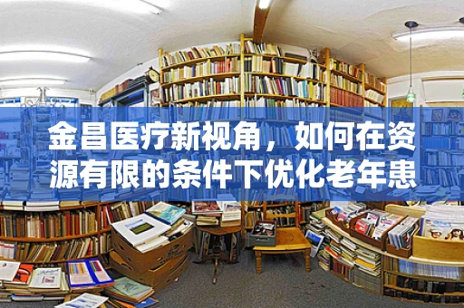 金昌医疗新视角，如何在资源有限的条件下优化老年患者护理服务？