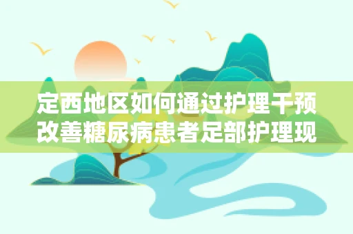 定西地区如何通过护理干预改善糖尿病患者足部护理现状？