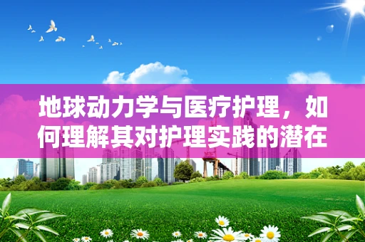 地球动力学与医疗护理，如何理解其对护理实践的潜在影响？