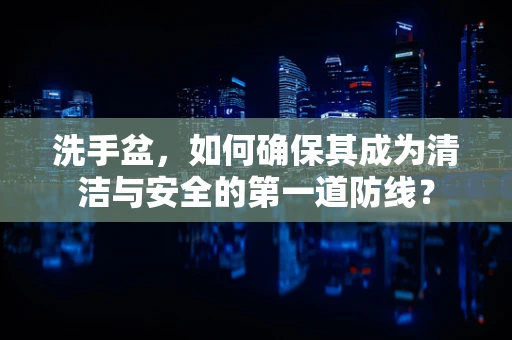 洗手盆，如何确保其成为清洁与安全的第一道防线？