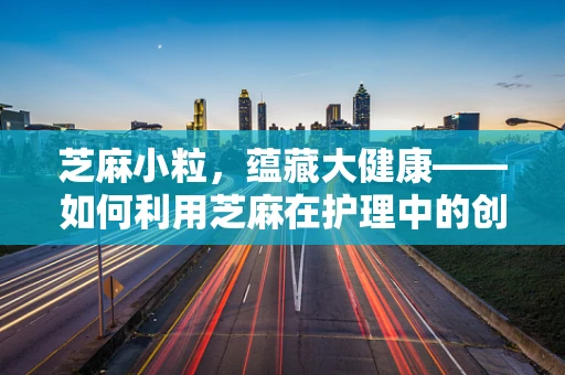 芝麻小粒，蕴藏大健康——如何利用芝麻在护理中的创新应用？