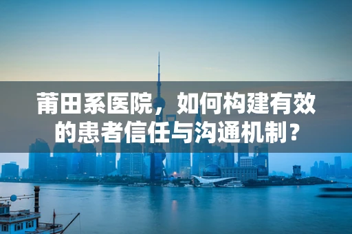 莆田系医院，如何构建有效的患者信任与沟通机制？