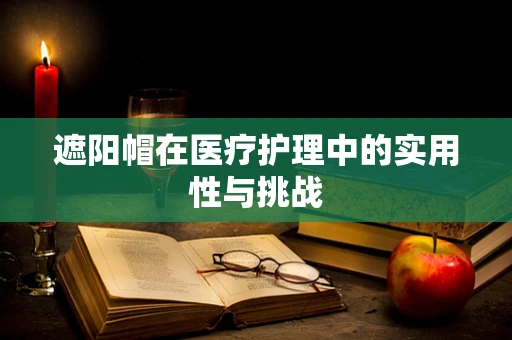 遮阳帽在医疗护理中的实用性与挑战