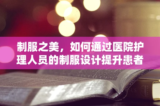 制服之美，如何通过医院护理人员的制服设计提升患者信任与职业自豪感？