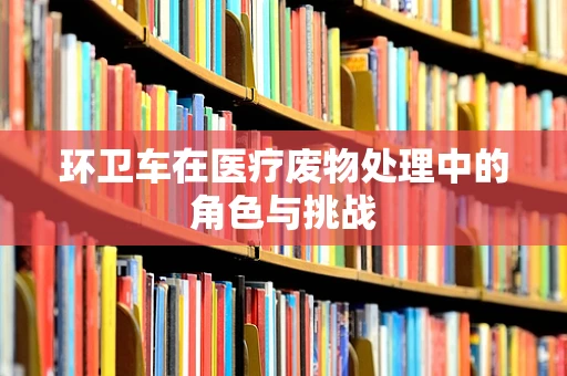 环卫车在医疗废物处理中的角色与挑战