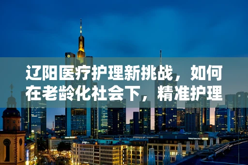 辽阳医疗护理新挑战，如何在老龄化社会下，精准护理每一位‘夕阳’？