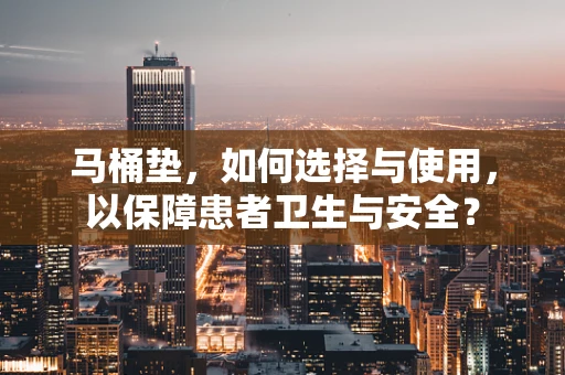 马桶垫，如何选择与使用，以保障患者卫生与安全？