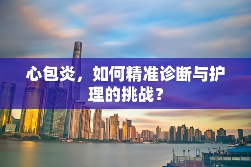心包炎，如何精准诊断与护理的挑战？