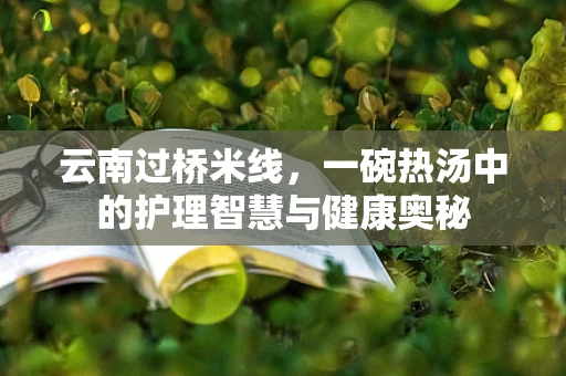 云南过桥米线，一碗热汤中的护理智慧与健康奥秘