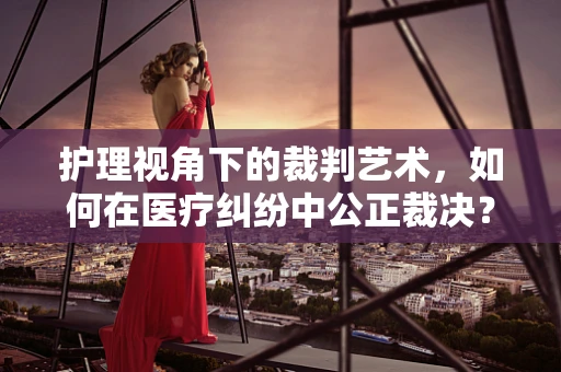 护理视角下的裁判艺术，如何在医疗纠纷中公正裁决？