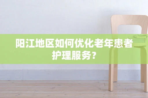 阳江地区如何优化老年患者护理服务？