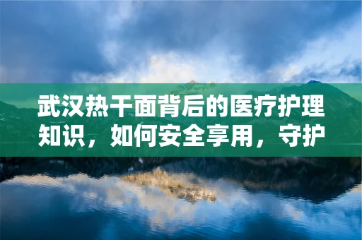 武汉热干面背后的医疗护理知识，如何安全享用，守护健康？
