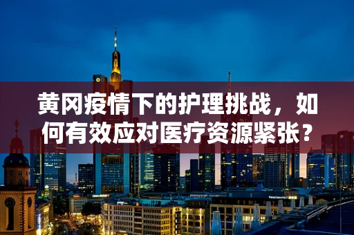 黄冈疫情下的护理挑战，如何有效应对医疗资源紧张？