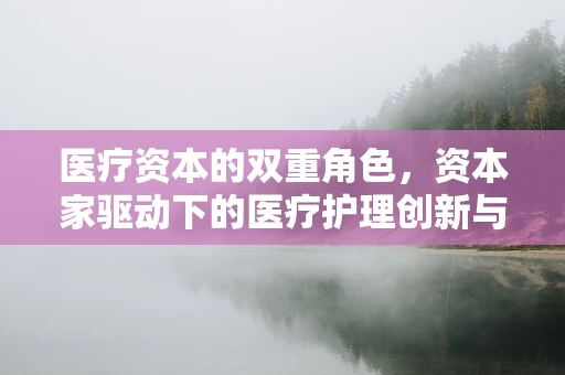 医疗资本的双重角色，资本家驱动下的医疗护理创新与伦理平衡