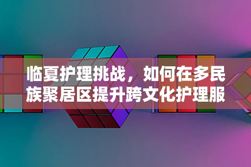 临夏护理挑战，如何在多民族聚居区提升跨文化护理服务？