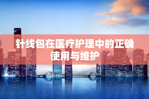 针线包在医疗护理中的正确使用与维护