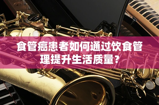 食管癌患者如何通过饮食管理提升生活质量？