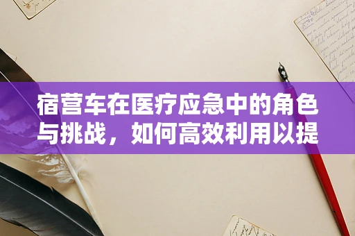 宿营车在医疗应急中的角色与挑战，如何高效利用以提升救援效率？