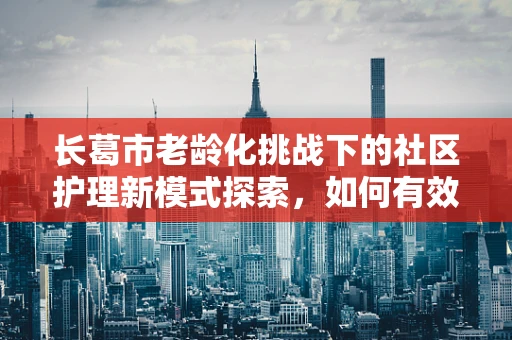 长葛市老龄化挑战下的社区护理新模式探索，如何有效链接资源，提升居家养老护理质量？