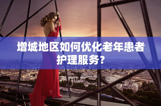 增城地区如何优化老年患者护理服务？