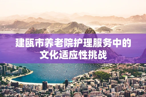 建瓯市养老院护理服务中的文化适应性挑战