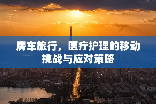 房车旅行，医疗护理的移动挑战与应对策略
