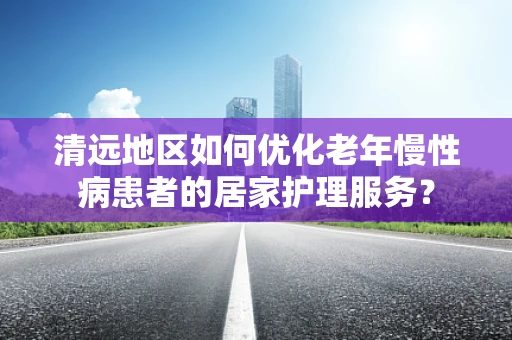 清远地区如何优化老年慢性病患者的居家护理服务？