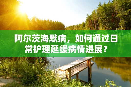 阿尔茨海默病，如何通过日常护理延缓病情进展？