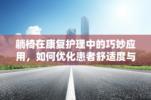躺椅在康复护理中的巧妙应用，如何优化患者舒适度与治疗效果？