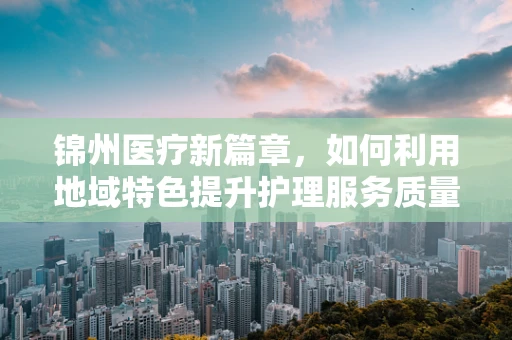 锦州医疗新篇章，如何利用地域特色提升护理服务质量？
